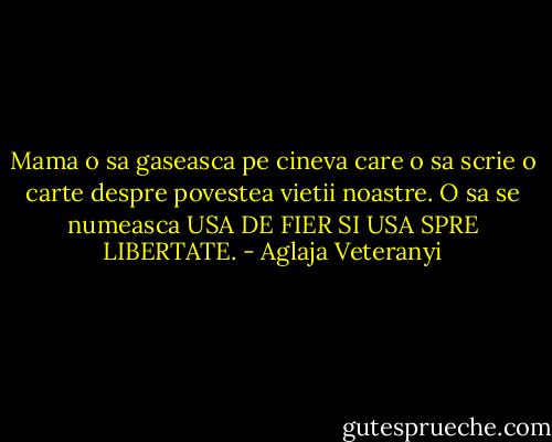 Mama o sa gaseasca pe cineva care o sa scrie o carte despre povestea vietii noastre. O sa se numeasca USA DE FIER SI USA SPRE LIBERTATE. - Aglaja Veteranyi