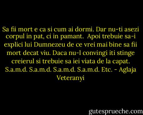 Sa fii mort e ca si cum ai dormi.<br />Dar nu-ti asezi corpul in pat, ci in pamant. <br />Apoi trebuie sa-i explici lui Dumnezeu de ce vrei mai bine sa fii mort decat viu.<br />Daca nu-l convingi iti stinge creierul si trebuie sa iei viata de la capat.<br />S.a.m.d.<br />S.a.m.d.<br />S.a.m.d.<br />S.a.m.d.<br />Etc. - Aglaja Veteranyi