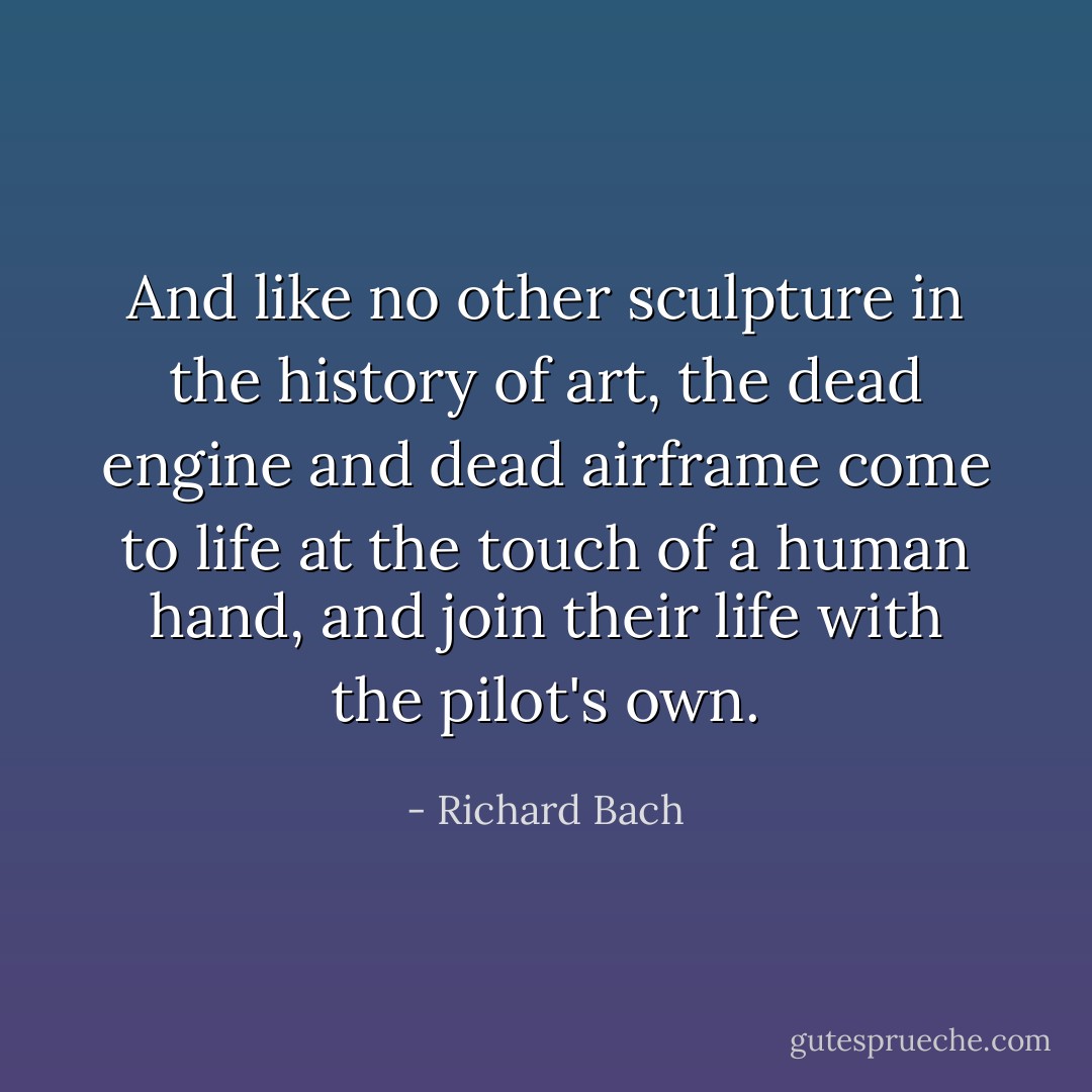 And like no other sculpture in the history of art, the dead engine and dead airframe come to life at the touch of a human hand, and join their life with the pilot's own. - Richard Bach