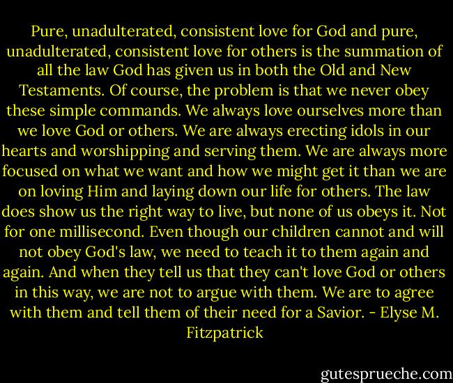 Pure, unadulterated, consistent love for God and pure, unadulterated, consistent love for others is the summation of all the law God has given us in both the Old and New Testaments. Of course, the problem is that we never obey these simple commands. We always love ourselves more than we love God or others. We are always erecting idols in our hearts and worshipping and serving them. We are always more focused on what we want and how we might get it than we are on loving Him and laying down our life for others. The law does show us the right way to live, but none of us obeys it. Not for one millisecond.<br />Even though our children cannot and will not obey God's law, we need to teach it to them again and again. And when they tell us that they can't love God or others in this way, we are not to argue with them. We are to agree with them and tell them of their need for a Savior. - Elyse M. Fitzpatrick