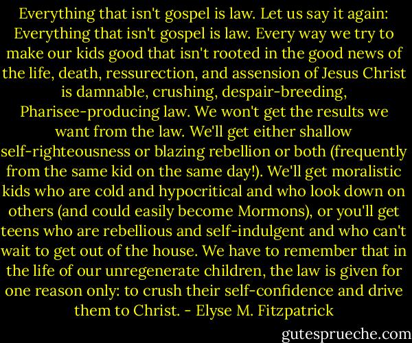 Everything that isn't gospel is law. Let us say it again: Everything that isn't gospel is law. Every way we try to make our kids good that isn't rooted in the good news of the life, death, ressurection, and assension of Jesus Christ is damnable, crushing, despair-breeding, Pharisee-producing law. We won't get the results we want from the law. We'll get either shallow self-righteousness or blazing rebellion or both (frequently from the same kid on the same day!). We'll get moralistic kids who are cold and hypocritical and who look down on others (and could easily become Mormons), or you'll get teens who are rebellious and self-indulgent and who can't wait to get out of the house. We have to remember that in the life of our unregenerate children, the law is given for one reason only: to crush their self-confidence and drive them to Christ. - Elyse M. Fitzpatrick