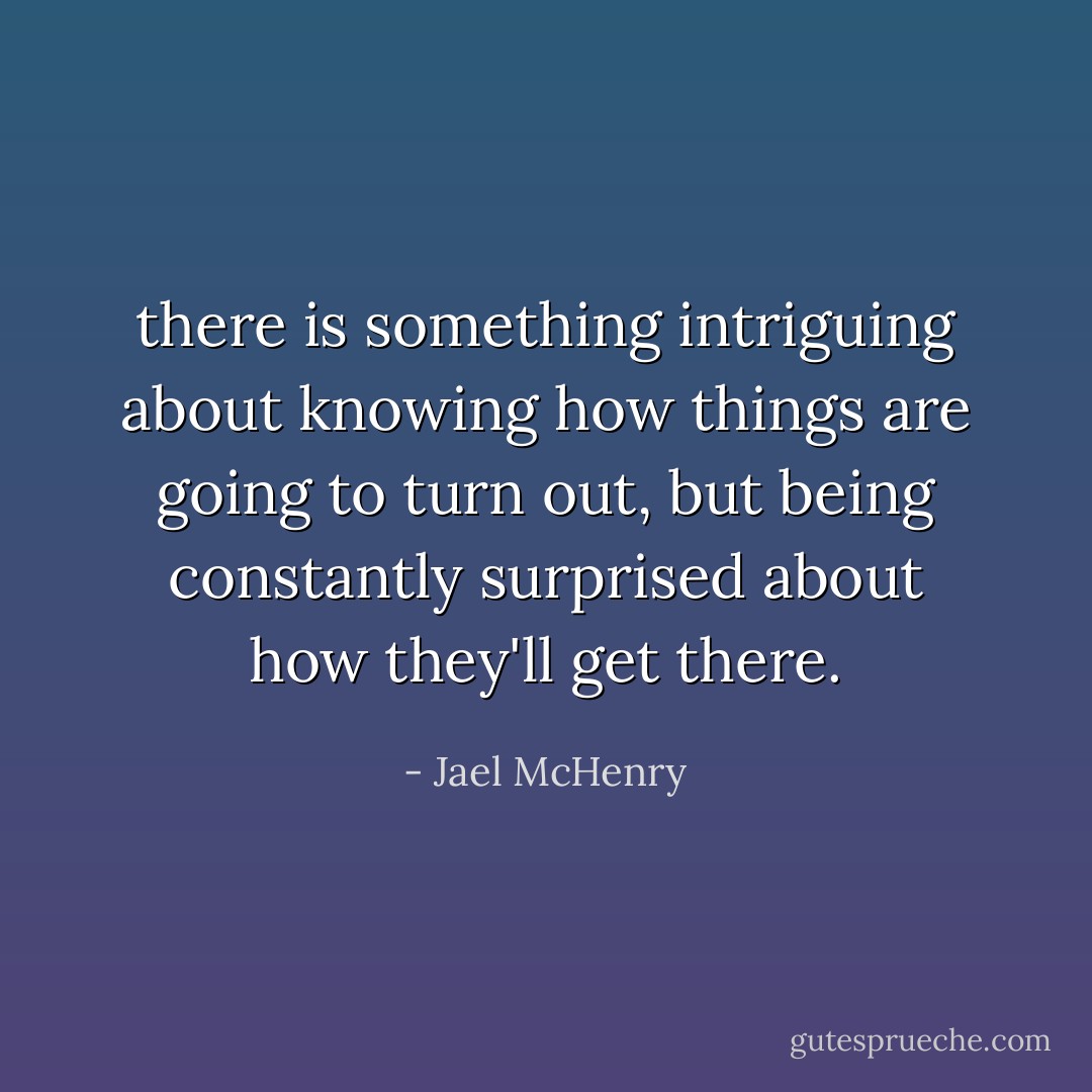 there is something intriguing about knowing how things are going to turn out, but being constantly surprised about how they'll get there. - Jael McHenry