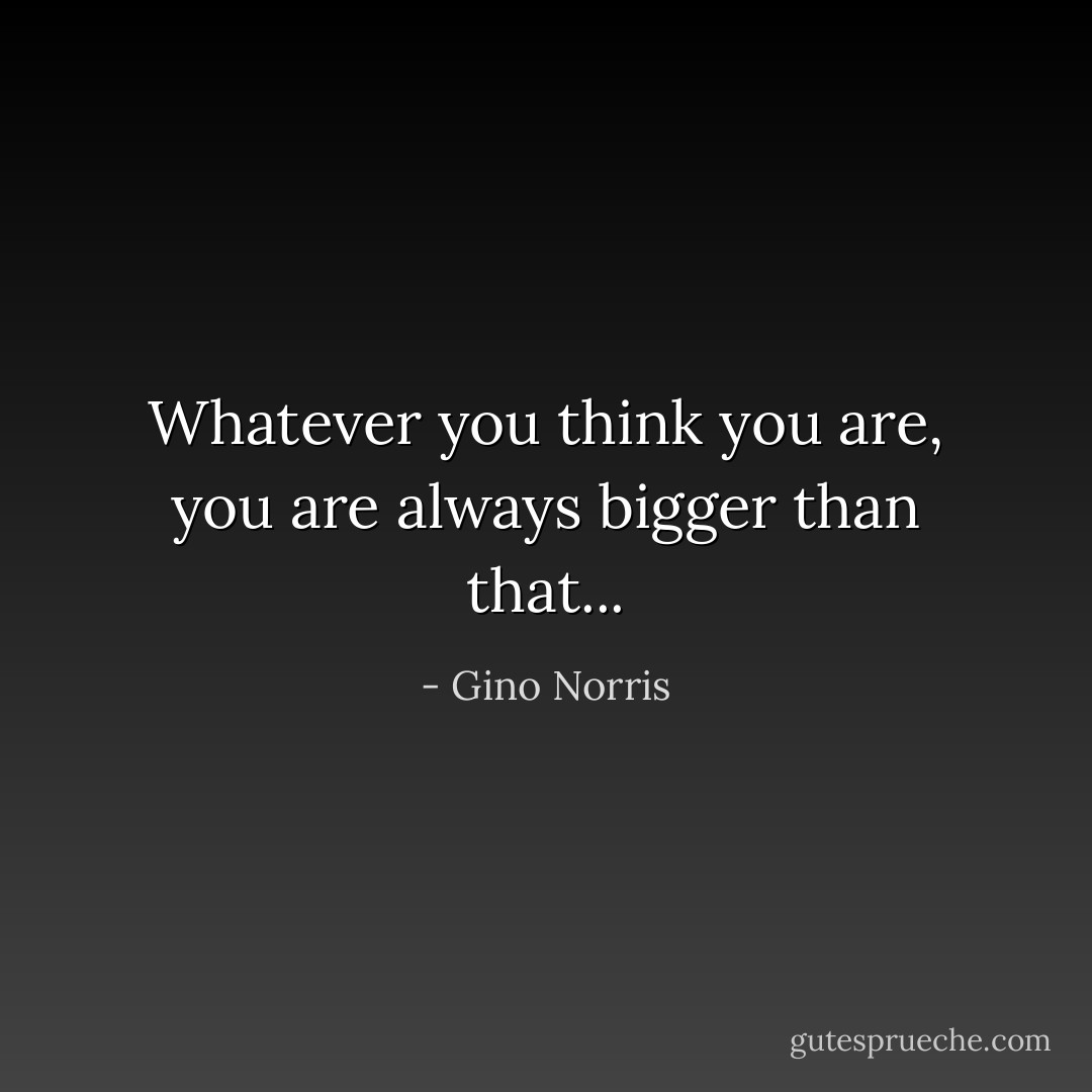 Whatever you think you are, you are always bigger than that... - Gino Norris