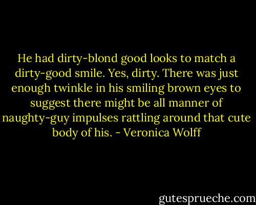 He had dirty-blond good looks to match a dirty-good smile. Yes, dirty. There was just enough twinkle in his smiling brown eyes to suggest there might be all manner of naughty-guy impulses rattling around that cute body of his. - Veronica Wolff
