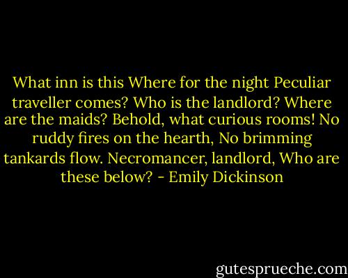 What inn is this<br />Where for the night<br />Peculiar traveller comes?<br />Who is the landlord?<br />Where are the maids?<br />Behold, what curious rooms!<br />No ruddy fires on the hearth,<br />No brimming tankards flow.<br />Necromancer, landlord,<br />Who are these below? - Emily Dickinson