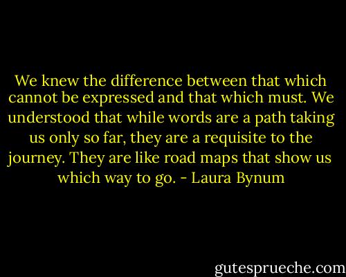 We knew the difference between that which cannot be expressed and that which must. We understood that while words are a path taking us only so far, they are a requisite to the journey. They are like road maps that show us which way to go. - Laura Bynum