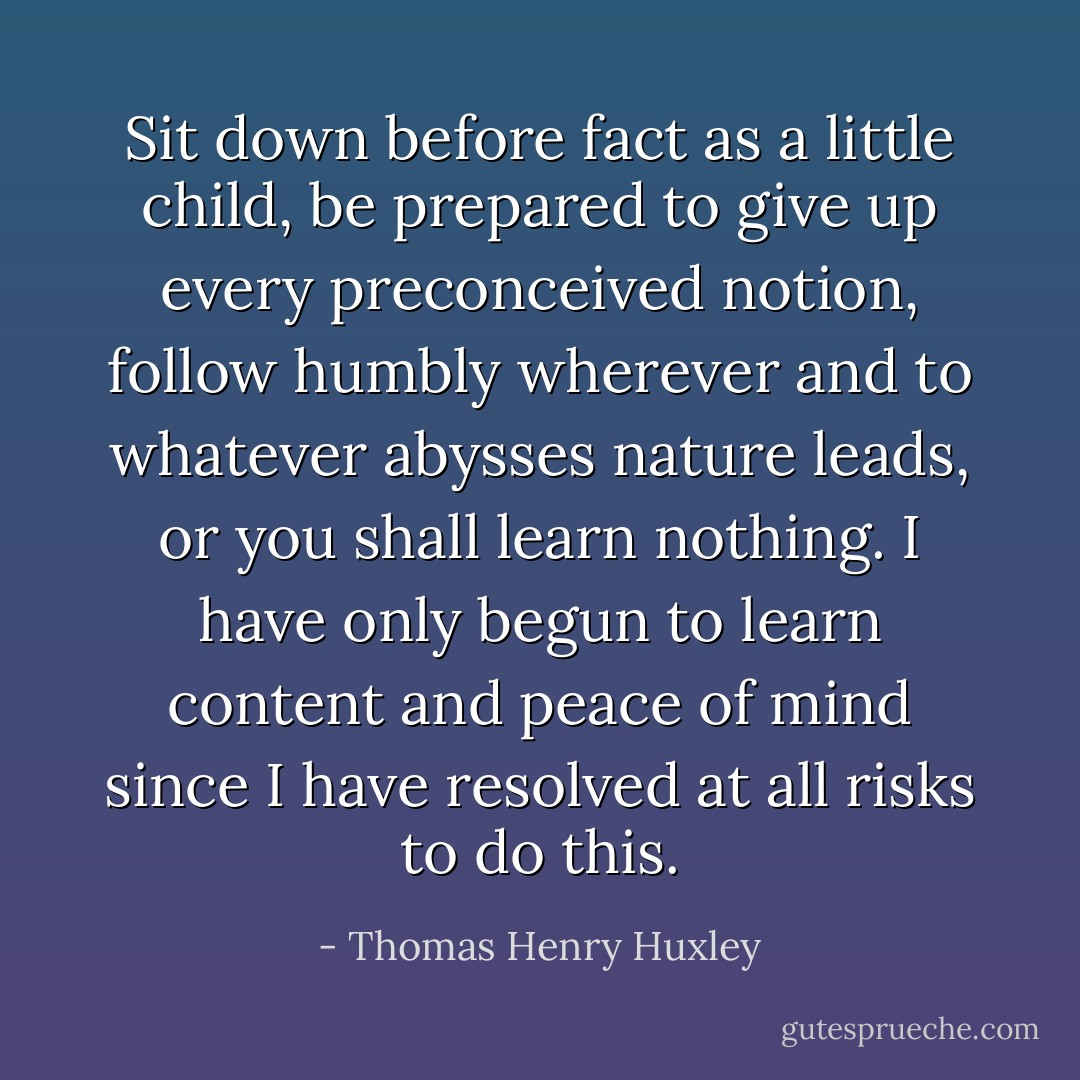 Sit down before fact as a little child, be prepared to give up every preconceived notion, follow humbly wherever and to whatever abysses nature leads, or you shall learn nothing. I have only begun to learn content and peace of mind since I have resolved at all risks to do this. - Thomas Henry Huxley