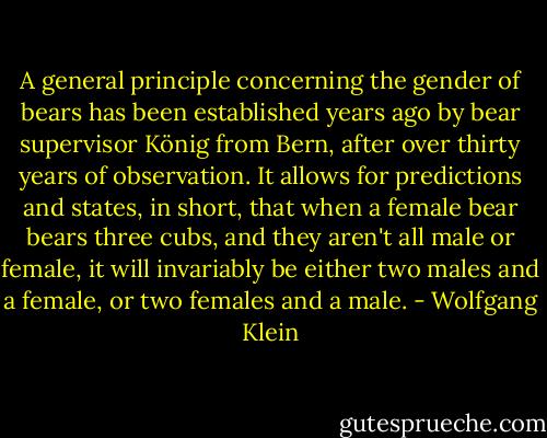 A general principle concerning the gender of bears has been established years ago by bear supervisor König from Bern, after over thirty years of observation. It allows for predictions and states, in short, that when a female bear bears three cubs, and they aren't all male or female, it will invariably be either two males and a female, or two females and a male. - Wolfgang Klein