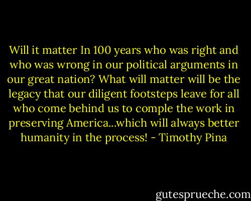 Will it matter In 100 years who was right and who was wrong in our political arguments in our great nation? What will matter will be the legacy that our diligent footsteps leave for all who come behind us to comple the work in preserving America...which will always better humanity in the process! - Timothy Pina