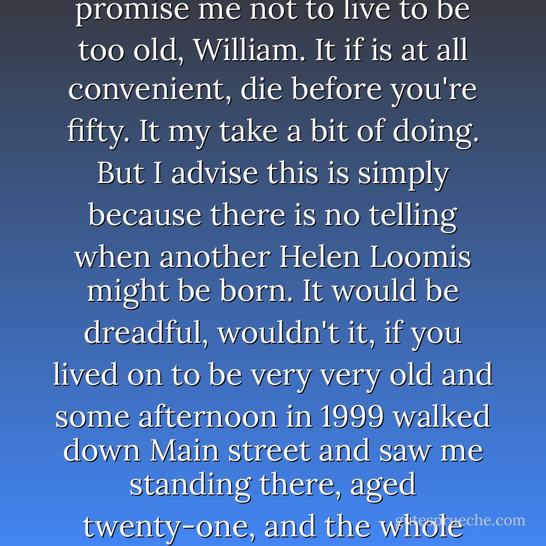Time is so strange and life is twice as strange. You must promise me not to live to be too old, William. It if is at all convenient, die before you're fifty. It my take a bit of doing. But I advise this is simply because there is no telling when another Helen Loomis might be born. It would be dreadful, wouldn't it, if you lived on to be very very old and some afternoon in 1999 walked down Main street and saw me standing there, aged twenty-one, and the whole thing out of balance again? - Ray Bradbury