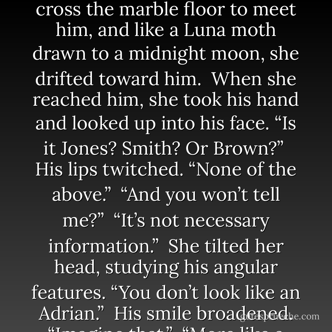 She grabbed her briefcase and took a step toward him. “You don’t have a last name?” <br />“Everyone has a last name.” His hand hovered in the air, waiting. He was forcing her to cross the marble floor to meet him, and like a Luna moth drawn to a midnight moon, she drifted toward him. <br />When she reached him, she took his hand and looked up into his face. “Is it Jones? Smith? Or Brown?” <br />His lips twitched. “None of the above.” <br />“And you won’t tell me?” <br />“It’s not necessary information.” <br />She tilted her head, studying his angular features. “You don’t look like an Adrian.” <br />His smile broadened. “Imagine that.” <br />“More like a Carlos, or a Juan, or a Diego.” <br />“Those are Hispanic names.” <br />“Aren’t you Hispanic?” <br />“I’m anything you want me to be. - Shelby Reed