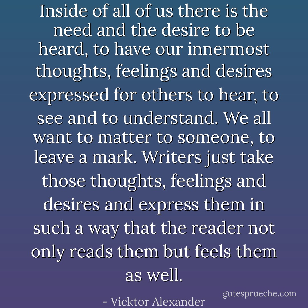 Inside of all of us there is the need and the desire to be heard, to have our innermost thoughts, feelings and desires expressed for others to hear, to see and to understand. We all want to matter to someone, to leave a mark. Writers just take those thoughts, feelings and desires and express them in such a way that the reader not only reads them but feels them as well. - Vicktor Alexander