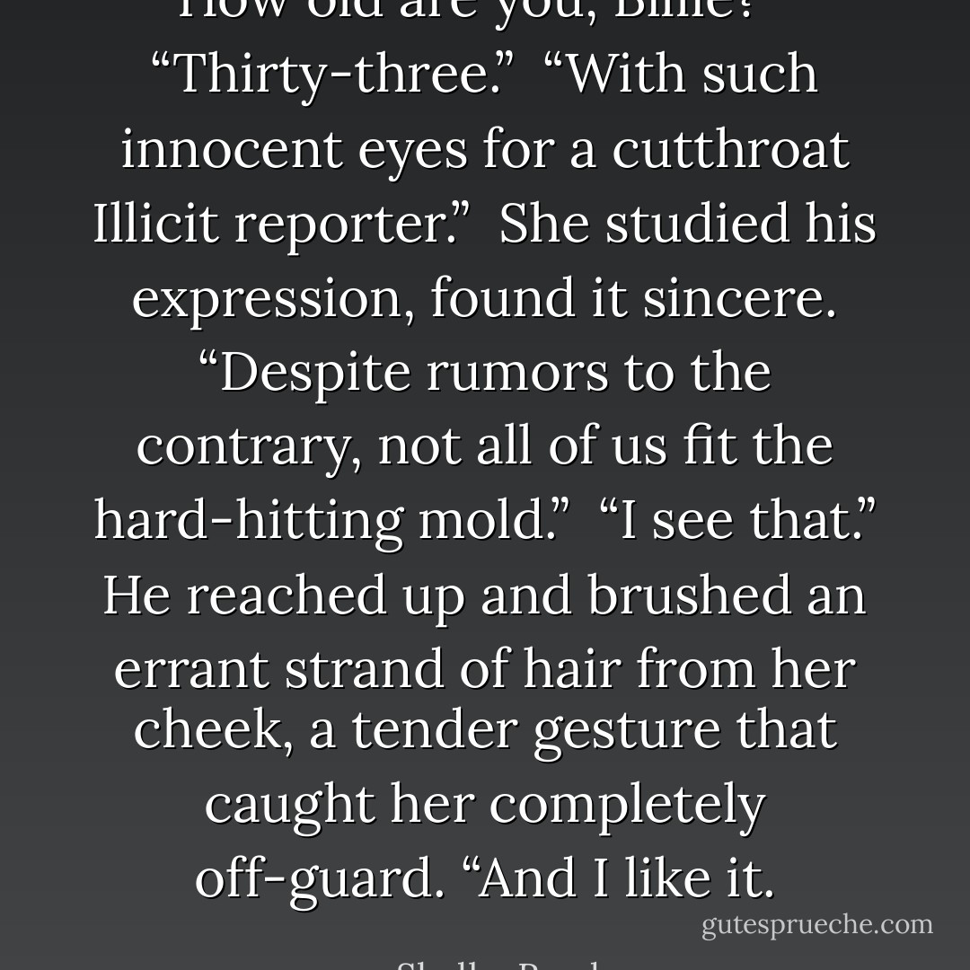 How old are you, Billie?” <br />“Thirty-three.” <br />“With such innocent eyes for a cutthroat Illicit reporter.” <br />She studied his expression, found it sincere. “Despite rumors to the contrary, not all of us fit the hard-hitting mold.” <br />“I see that.” He reached up and brushed an errant strand of hair from her cheek, a tender gesture that caught her completely off-guard. “And I like it. - Shelby Reed