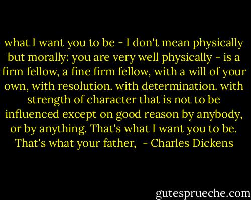 what I want you to be - I don't mean physically but morally: you are very well physically - is a firm fellow, a fine firm fellow, with a will of your own, with resolution. with determination. with strength of character that is not to be influenced except on good reason by anybody, or by anything. That's what I want you to be. That's what your father,  - Charles Dickens