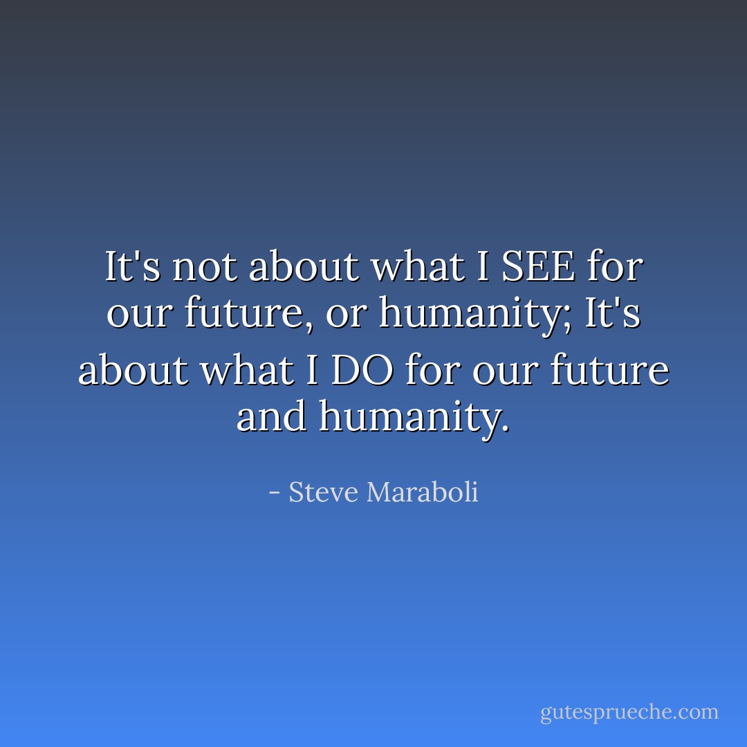 It's not about what I SEE for our future, or humanity; It's about what I DO for our future and humanity. - Steve Maraboli