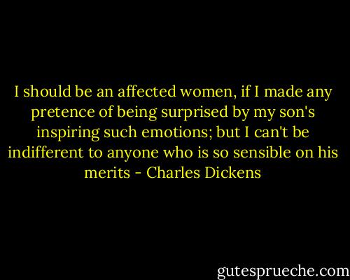 I should be an affected women, if I made any pretence of being surprised by my son's inspiring such emotions; but I can't be indifferent to anyone who is so sensible on his merits - Charles Dickens
