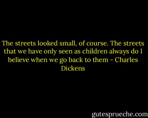 The streets looked small, of course. The streets that we have only seen as children always do I believe when we go back to them - Charles Dickens