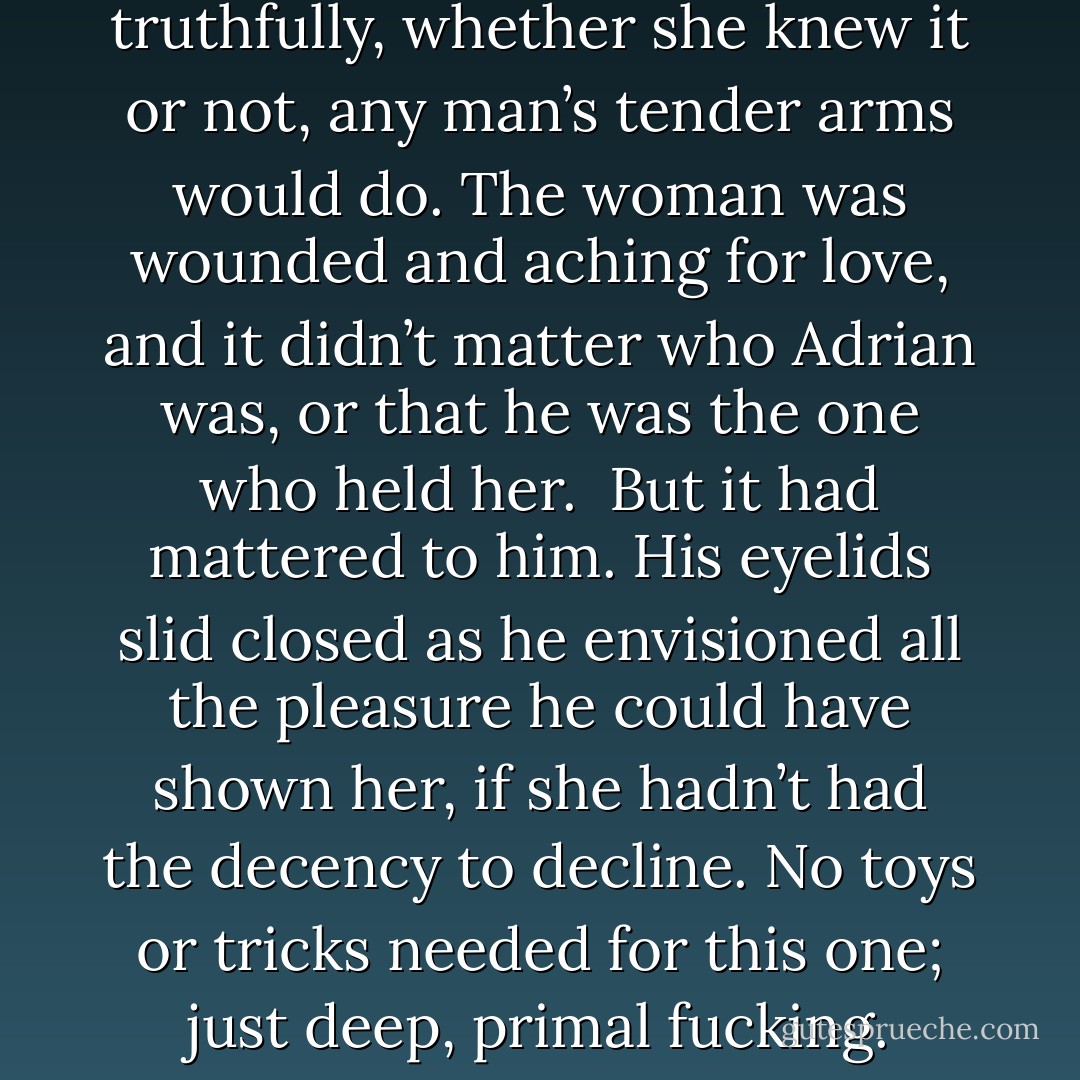 I just want, she said when he’d finally broken down her defenses. And so had he. He’d wanted her to desire him, but truthfully, whether she knew it or not, any man’s tender arms would do. The woman was wounded and aching for love, and it didn’t matter who Adrian was, or that he was the one who held her. <br />But it had mattered to him. His eyelids slid closed as he envisioned all the pleasure he could have shown her, if she hadn’t had the decency to decline. No toys or tricks needed for this one; just deep, primal fucking. Stripping away her inhibitions alone would have been erotic enough to test his endurance. - Shelby Reed