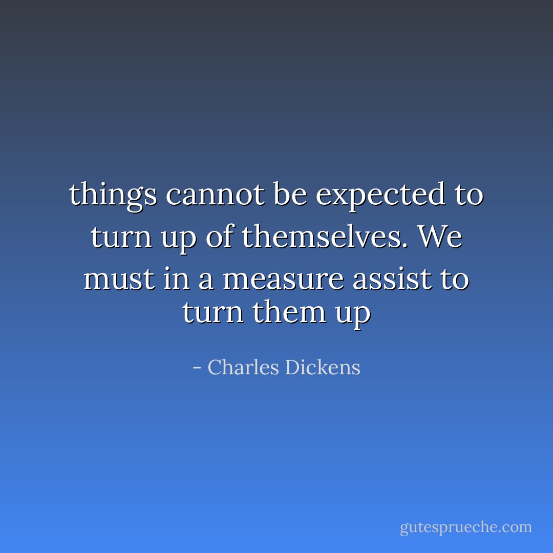 things cannot be expected to turn up of themselves. We must in a measure assist to turn them up - Charles Dickens