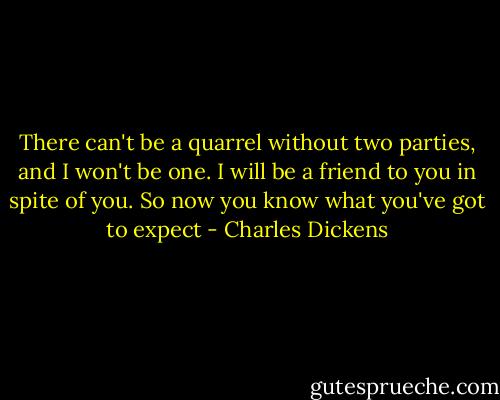 There can't be a quarrel without two parties, and I won't be one. I will be a friend to you in spite of you. So now you know what you've got to expect - Charles Dickens