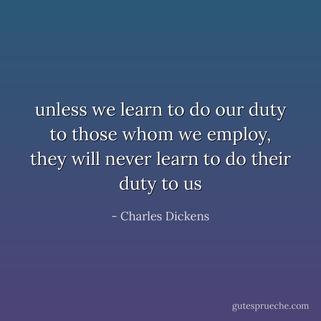 unless we learn to do our duty to those whom we employ, they will never learn to do their duty to us - Charles Dickens