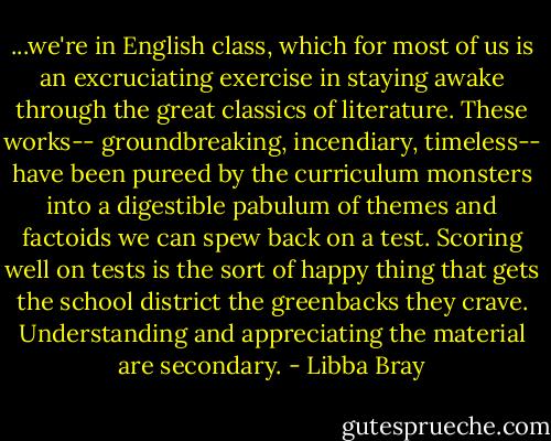 ...we're in English class, which for most of us is an excruciating exercise in staying awake through the great classics of literature. These works-- groundbreaking, incendiary, timeless-- have been pureed by the curriculum monsters into a digestible pabulum of themes and factoids we can spew back on a test. Scoring well on tests is the sort of happy thing that gets the school district the greenbacks they crave. Understanding and appreciating the material are secondary. - Libba Bray