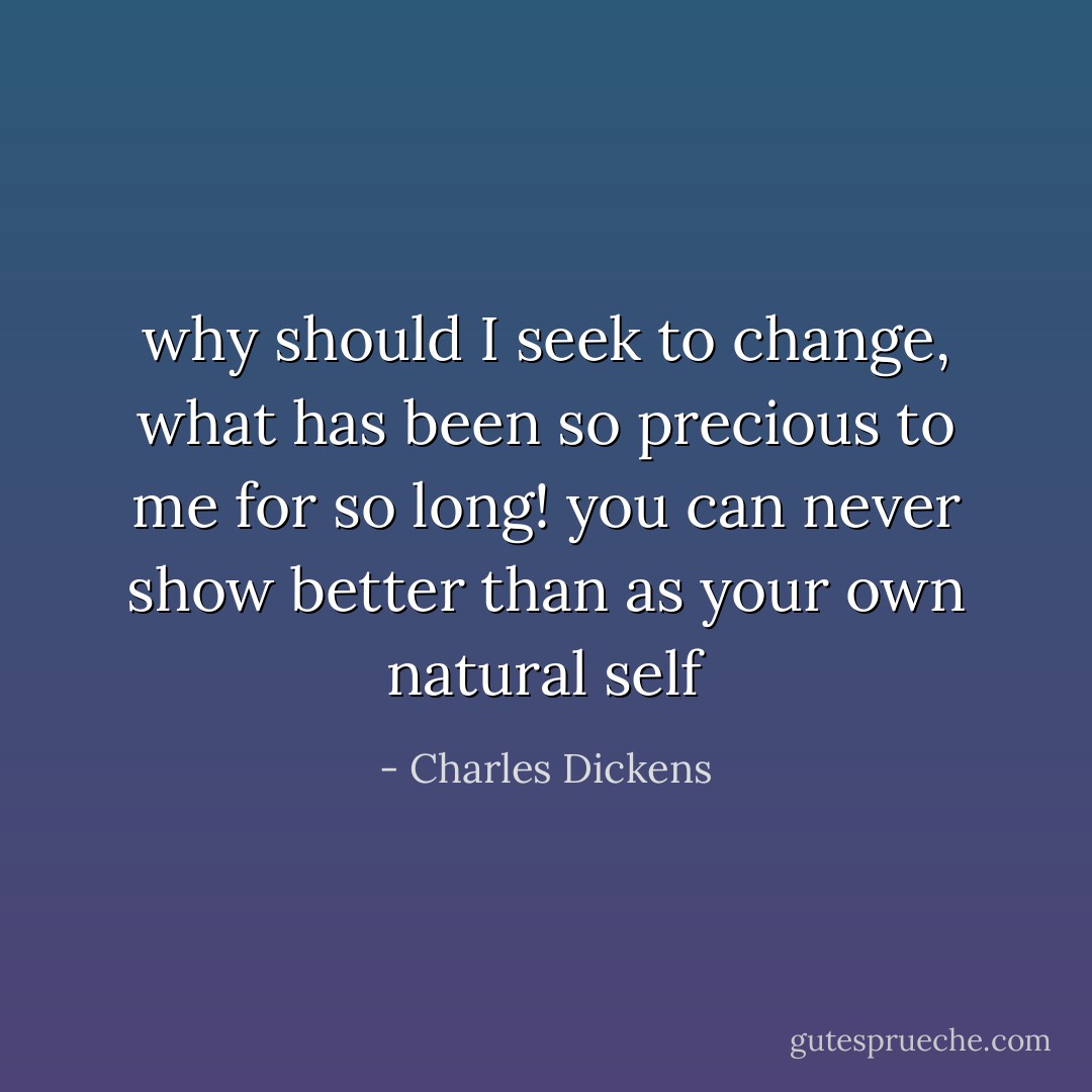 why should I seek to change, what has been so precious to me for so long! you can never show better than as your own natural self - Charles Dickens