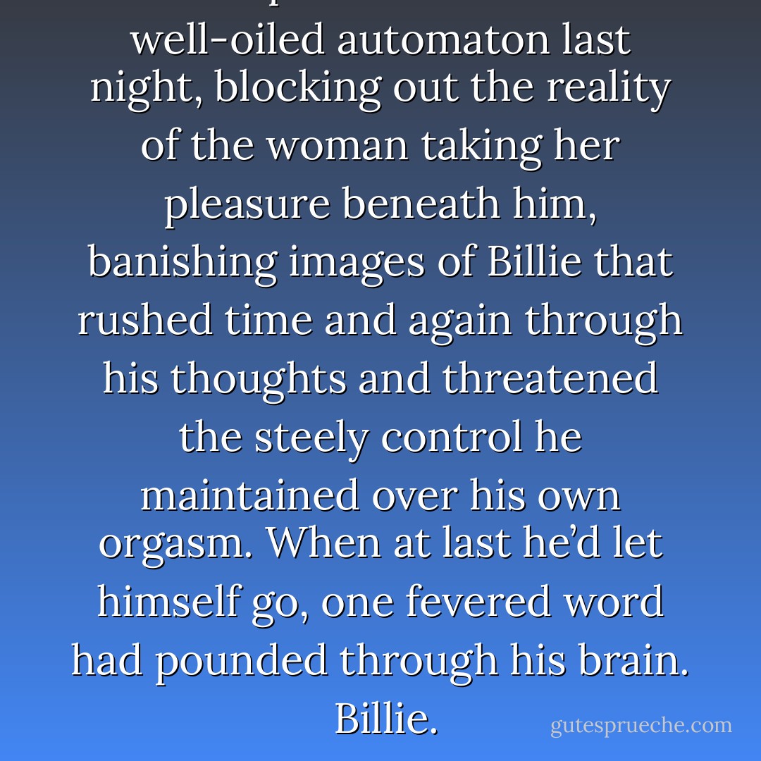 He’d performed like a well-oiled automaton last night, blocking out the reality of the woman taking her pleasure beneath him, banishing images of Billie that rushed time and again through his thoughts and threatened the steely control he maintained over his own orgasm. When at last he’d let himself go, one fevered word had pounded through his brain. <br />Billie. - Shelby Reed