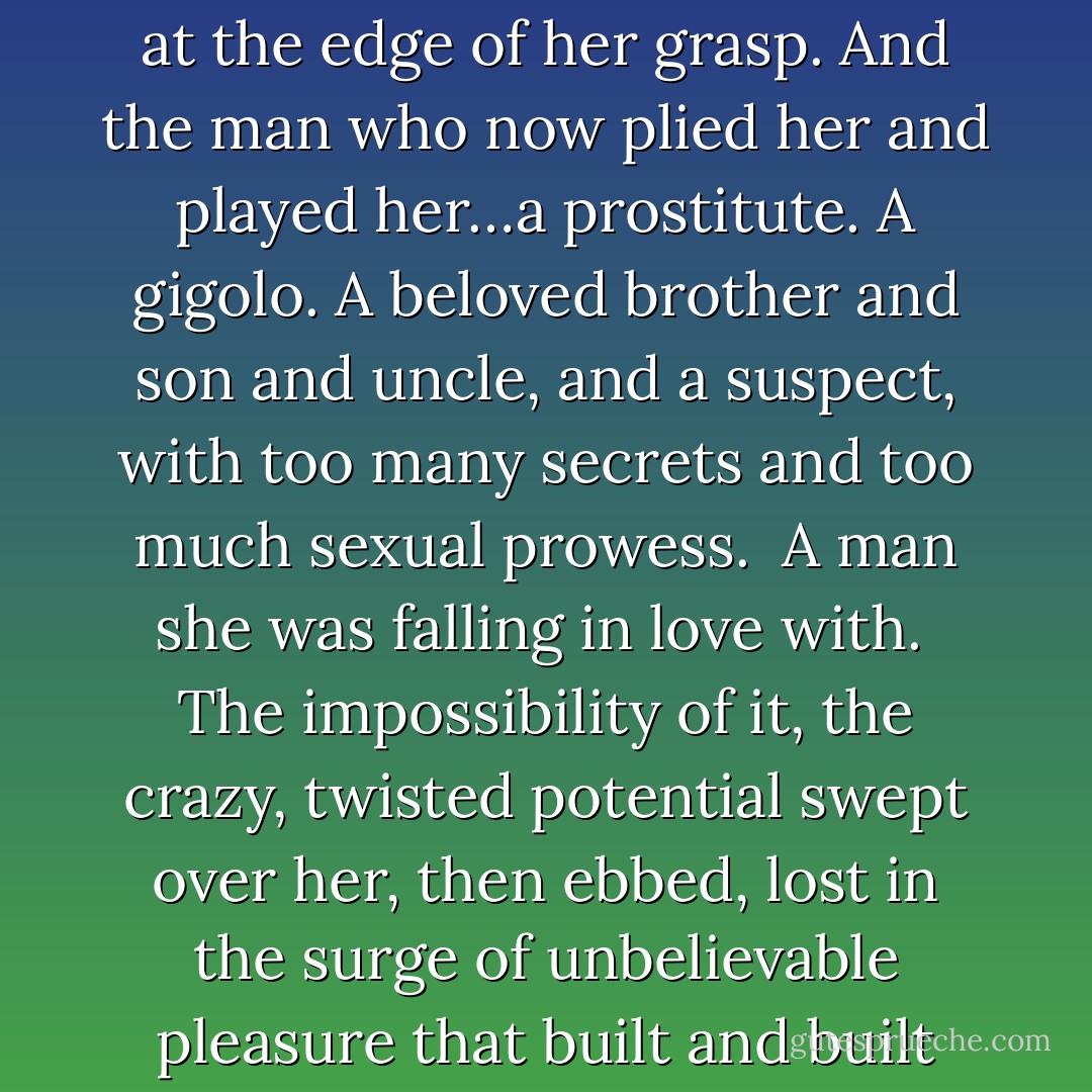The lucid, rational part of Billie wanted to laugh. Here she was, out in the woods of middle-class suburbia, with a man’s fingers inside her panties, inside her, a climax of unimaginable force trembling at the edge of her grasp. And the man who now plied her and played her…a prostitute. A gigolo. A beloved brother and son and uncle, and a suspect, with too many secrets and too much sexual prowess. <br />A man she was falling in love with. <br />The impossibility of it, the crazy, twisted potential swept over her, then ebbed, lost in the surge of unbelievable pleasure that built and built within her like strings drawn too tightly across a fine-tuned instrument. She would die from this, die and scatter into a million fragments and drift like dust on the wind. - Shelby Reed
