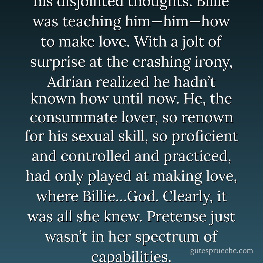 It came to him then, permeated his disjointed thoughts. Billie was teaching him—him—how to make love. With a jolt of surprise at the crashing irony, Adrian realized he hadn’t known how until now. He, the consummate lover, so renown for his sexual skill, so proficient and controlled and practiced, had only played at making love, where Billie…God. Clearly, it was all she knew. Pretense just wasn’t in her spectrum of capabilities. - Shelby Reed