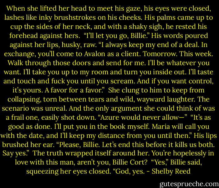 When she lifted her head to meet his gaze, his eyes were closed, lashes like inky brushstrokes on his cheeks. His palms came up to cup the sides of her neck, and with a shaky sigh, he rested his forehead against hers. <br />“I’ll let you go, Billie.” His words poured against her lips, husky, raw. “I always keep my end of a deal. In exchange, you’ll come to Avalon as a client. Tomorrow. This week. Walk through those doors and send for me. I’ll be whatever you want. I’ll take you up to my room and turn you inside out. I’ll taste and touch and fuck you until you scream. And if you want control, it’s yours. A favor for a favor.” <br />She clung to him to keep from collapsing, torn between tears and wild, wayward laughter. The scenario was unreal. And the only argument she could think of was a frail one, easily shot down. “Azure would never allow—” <br />“It’s as good as done. I’ll put you in the book myself. Maria will call you with the date, and I’ll keep my distance from you until then.” His lips brushed her ear. “Please, Billie. Let’s end this before it kills us both. Say yes.” <br />The truth wrapped itself around her. You’re hopelessly in love with this man, aren’t you, Billie Cort? <br />“Yes,” Billie said, squeezing her eyes closed. “God, yes. - Shelby Reed