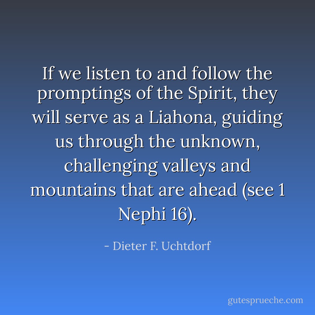 If we listen to and follow the promptings of the Spirit, they will serve as a Liahona, guiding us through the unknown, challenging valleys and mountains that are ahead (see 1 Nephi 16). - Dieter F. Uchtdorf