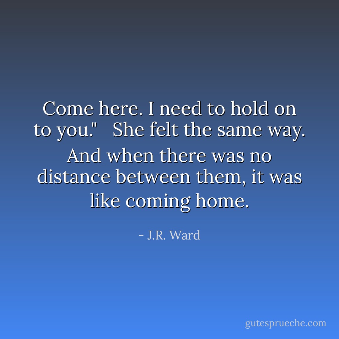 Come here. I need to hold on to you." <br /><br />She felt the same way. And when there was no distance between them, it was like coming home. - J.R. Ward