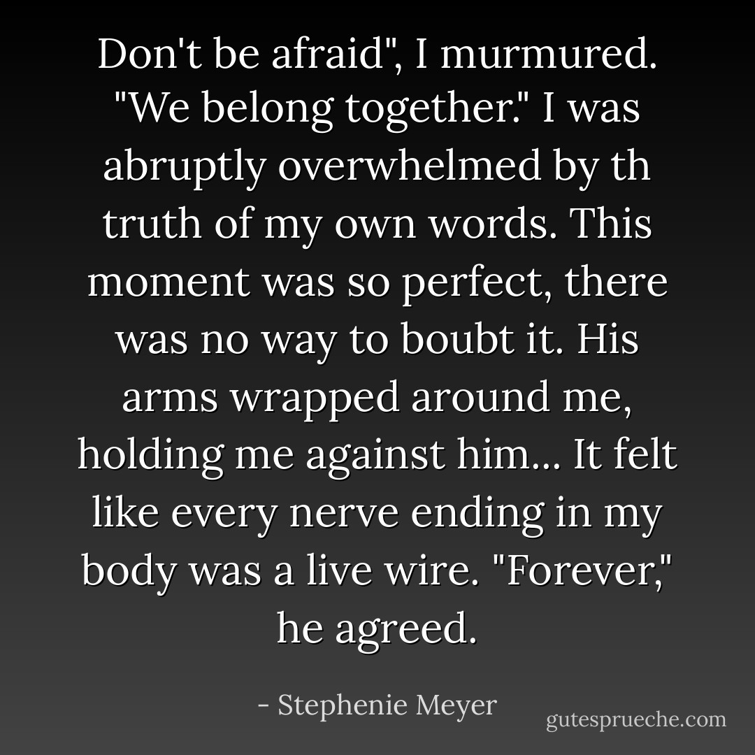 Don't be afraid", I murmured. "We belong together." I was abruptly overwhelmed by th truth of my own words. This moment was so perfect, there was no way to boubt it. His arms wrapped around me, holding me against him... It felt like every nerve ending in my body was a live wire. "Forever," he agreed. - Stephenie Meyer