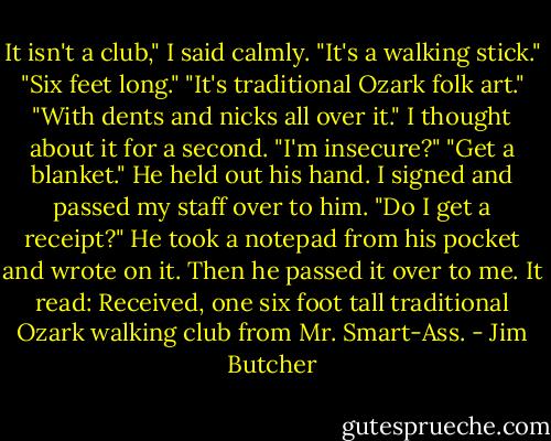 It isn't a club," I said calmly. "It's a walking stick."<br />"Six feet long."<br />"It's traditional Ozark folk art."<br />"With dents and nicks all over it."<br />I thought about it for a second. "I'm insecure?"<br />"Get a blanket." He held out his hand. I signed and passed my staff over to him. "Do I get a receipt?"<br />He took a notepad from his pocket and wrote on it. Then he passed it over to me. It read: Received, one six foot tall traditional Ozark walking club from Mr. Smart-Ass. - Jim Butcher