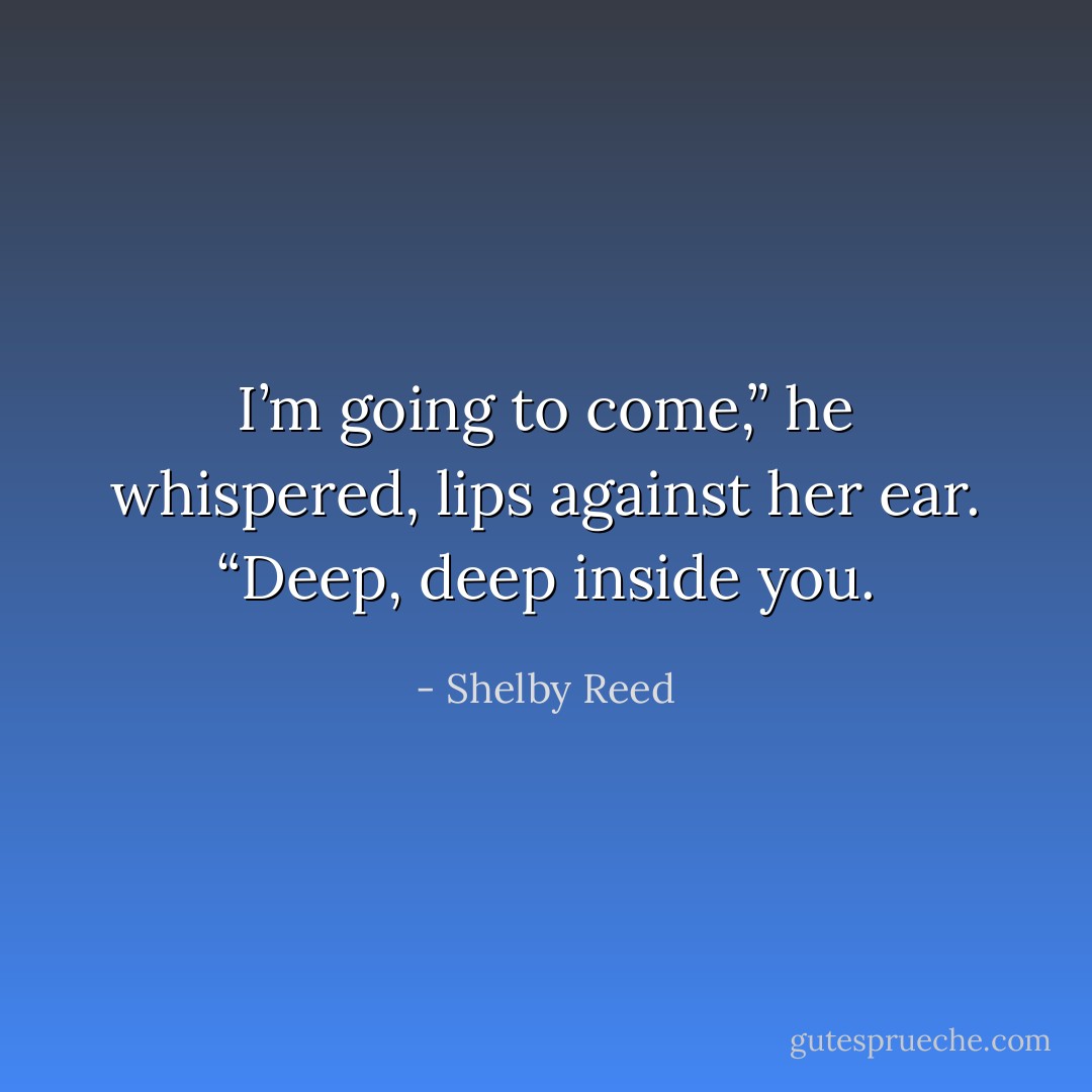 I’m going to come,” he whispered, lips against her ear. “Deep, deep inside you. - Shelby Reed