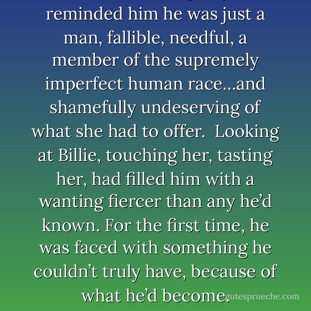 In her own fumbling way, she’d reminded him he was just a man, fallible, needful, a member of the supremely imperfect human race…and shamefully undeserving of what she had to offer. <br />Looking at Billie, touching her, tasting her, had filled him with a wanting fiercer than any he’d known. For the first time, he was faced with something he couldn’t truly have, because of what he’d become. - Shelby Reed