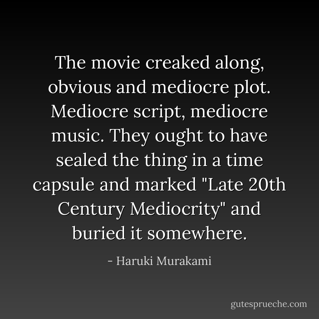 The movie creaked along, obvious and mediocre plot. Mediocre script, mediocre music. They ought to have sealed the thing in a time capsule and marked "Late 20th Century Mediocrity" and buried it somewhere. - Haruki Murakami