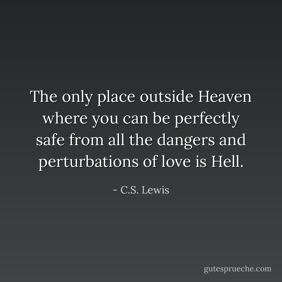 The only place outside Heaven where you can be perfectly safe from all the dangers and perturbations of love is Hell. - C.S. Lewis