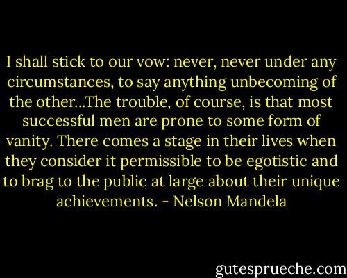 I shall stick to our vow: never, never under any circumstances, to say anything unbecoming of the other...The trouble, of course, is that most successful men are prone to some form of vanity. There comes a stage in their lives when they consider it permissible to be egotistic and to brag to the public at large about their unique achievements. - Nelson Mandela