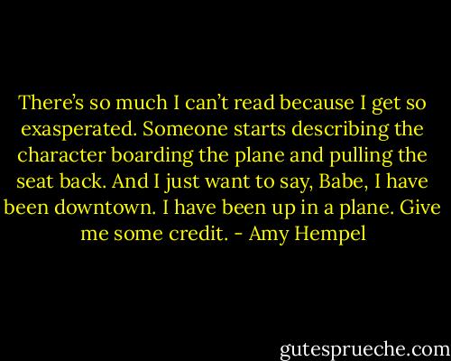 There’s so much I can’t read because I get so exasperated. Someone starts describing the character boarding the plane and pulling the seat back. And I just want to say, Babe, I have been downtown. I have been up in a plane. Give me some credit. - Amy Hempel