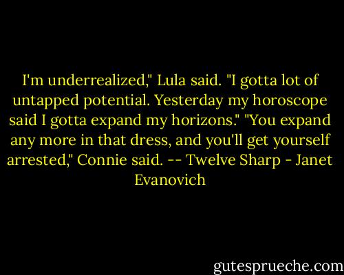 I'm underrealized," Lula said. "I gotta lot of untapped potential. Yesterday my horoscope said I gotta expand my horizons." "You expand any more in that dress, and you'll get yourself arrested," Connie said. -- Twelve Sharp - Janet Evanovich