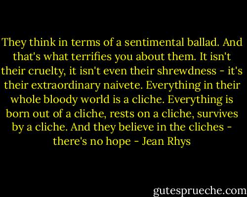 They think in terms of a sentimental ballad. And that's what terrifies you about them. It isn't their cruelty, it isn't even their shrewdness - it's their extraordinary naivete. Everything in their whole bloody world is a cliche. Everything is born out of a cliche, rests on a cliche, survives by a cliche. And they believe in the cliches - there's no hope - Jean Rhys