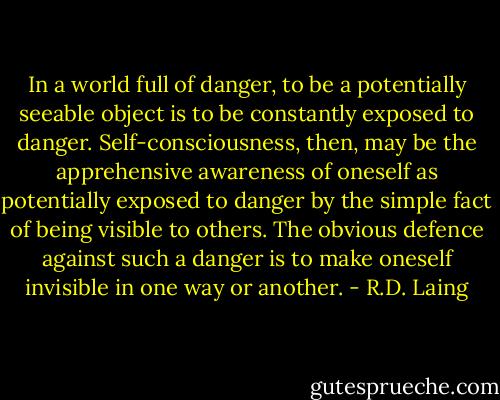 In a world full of danger, to be a potentially seeable object is to be constantly exposed to danger. Self-consciousness, then, may be the apprehensive awareness of oneself as potentially exposed to danger by the simple fact of being visible to others. The obvious defence against such a danger is to make oneself invisible in one way or another. - R.D. Laing