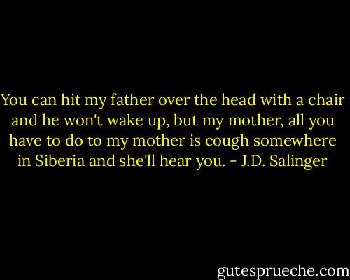 You can hit my father over the head with a chair and he won't wake up, but my mother, all you have to do to my mother is cough somewhere in Siberia and she'll hear you. - J.D. Salinger