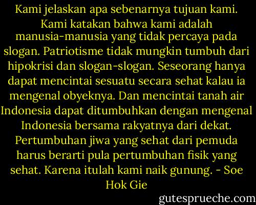 Kami jelaskan apa sebenarnya tujuan kami. Kami katakan bahwa kami adalah manusia-manusia yang tidak percaya pada slogan. Patriotisme tidak mungkin tumbuh dari hipokrisi dan slogan-slogan. Seseorang hanya dapat mencintai sesuatu secara sehat kalau ia mengenal obyeknya. Dan mencintai tanah air Indonesia dapat ditumbuhkan dengan mengenal Indonesia bersama rakyatnya dari dekat. Pertumbuhan jiwa yang sehat dari pemuda harus berarti pula pertumbuhan fisik yang sehat. Karena itulah kami naik gunung. - Soe Hok Gie