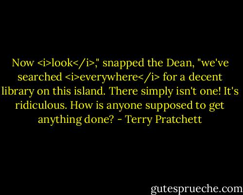 Now <i>look</i>," snapped the Dean, "we've searched <i>everywhere</i> for a decent library on this island. There simply isn't one! It's ridiculous. How is anyone supposed to get anything done? - Terry Pratchett