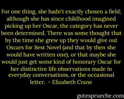 For one thing, she hadn't exactly chosen a field; although she has since childhood imagined picking up her Oscar, the category has never been determined. There was some thought that by the time she grew up they would give out Oscars for Best Novel (and that by then she would have written one), or that maybe she would just get some kind of honorary Oscar for her distinctive life observations made in everyday conversations, or the occasional letter.  - Elizabeth Crane
