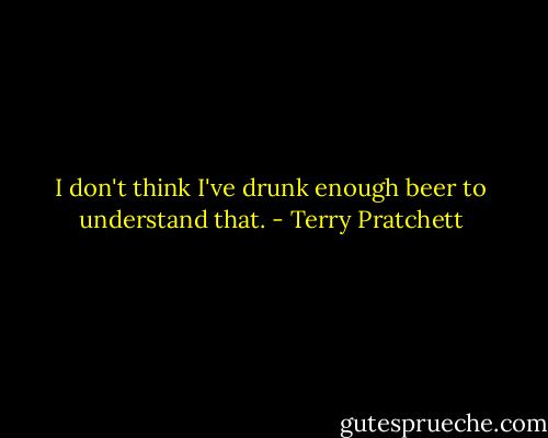 I don't think I've drunk enough beer to understand that. - Terry Pratchett