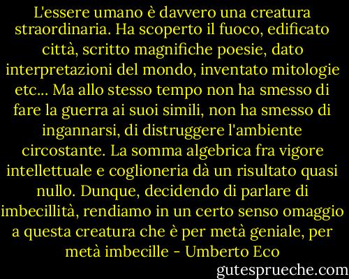 L'essere umano è davvero una creatura straordinaria. Ha scoperto il fuoco, edificato città, scritto magnifiche poesie, dato interpretazioni del mondo, inventato mitologie etc... Ma allo stesso tempo non ha smesso di fare la guerra ai suoi simili, non ha smesso di ingannarsi, di distruggere l'ambiente circostante. La somma algebrica fra vigore intellettuale e coglioneria dà un risultato quasi nullo. Dunque, decidendo di parlare di imbecillità, rendiamo in un certo senso omaggio a questa creatura che è per metà geniale, per metà imbecille - Umberto Eco